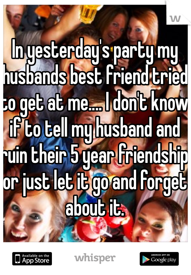 In yesterday's party my husbands best friend tried to get at me.... I don't know if to tell my husband and ruin their 5 year friendship or just let it go and forget about it.