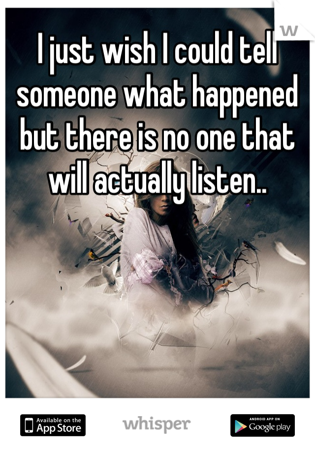 I just wish I could tell someone what happened but there is no one that will actually listen..
