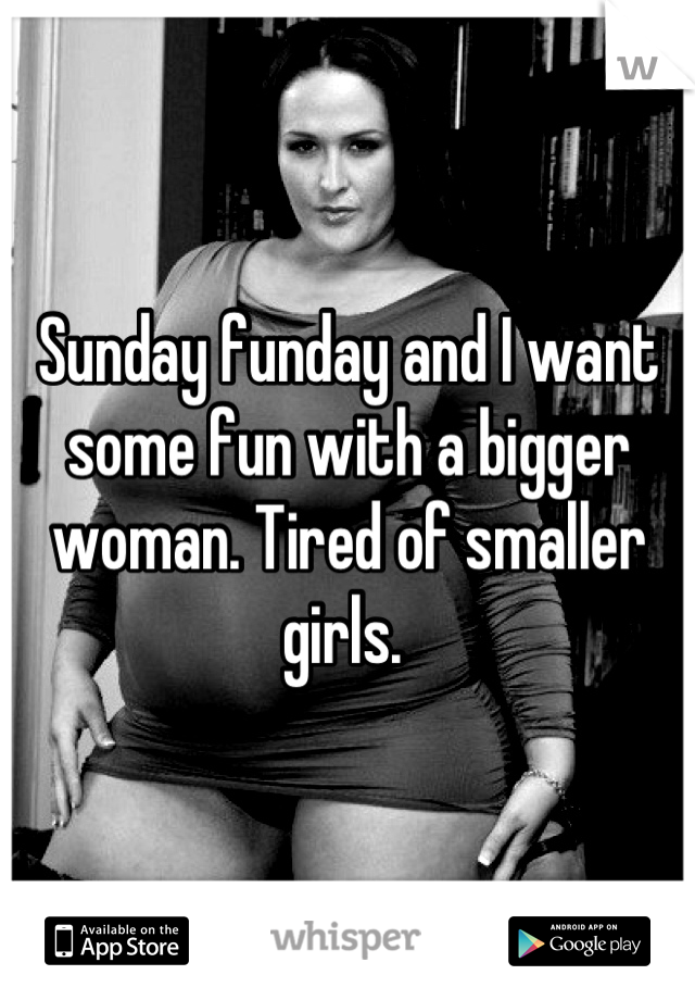 Sunday funday and I want some fun with a bigger woman. Tired of smaller girls. 