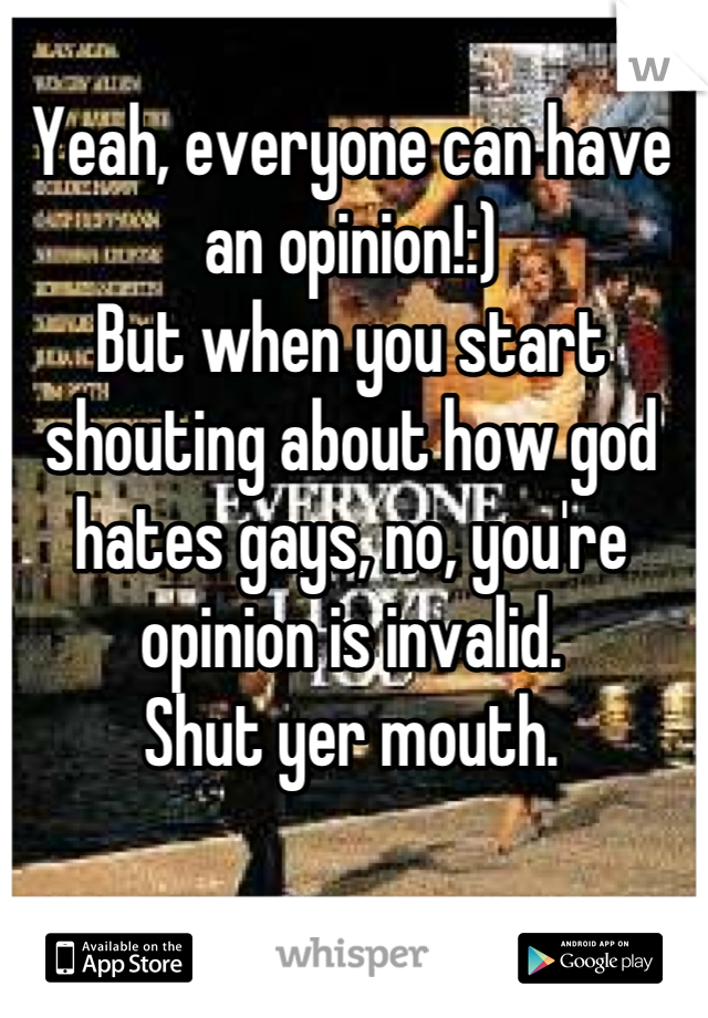 Yeah, everyone can have an opinion!:) 
But when you start shouting about how god hates gays, no, you're opinion is invalid. 
Shut yer mouth.