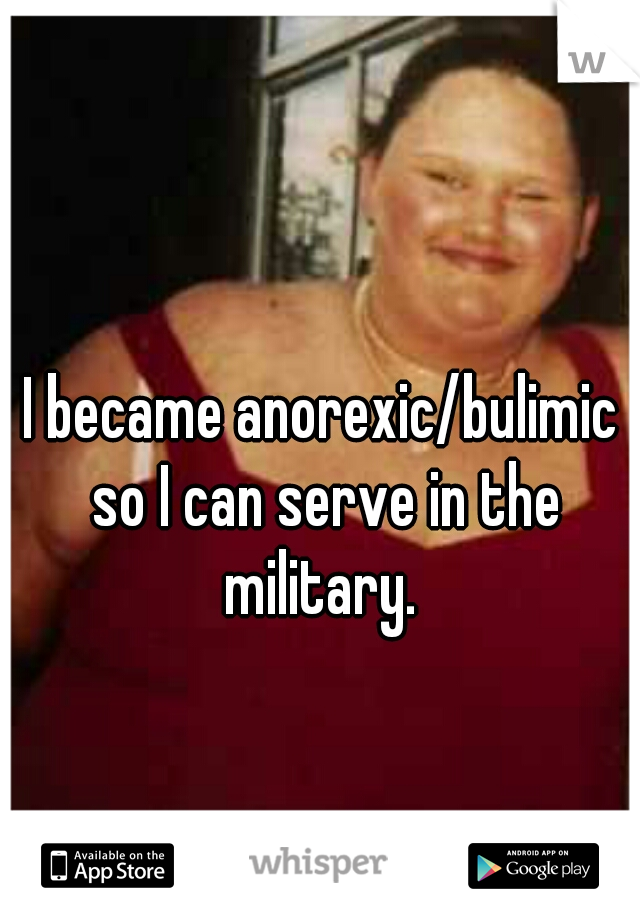 I became anorexic/bulimic so I can serve in the military. 