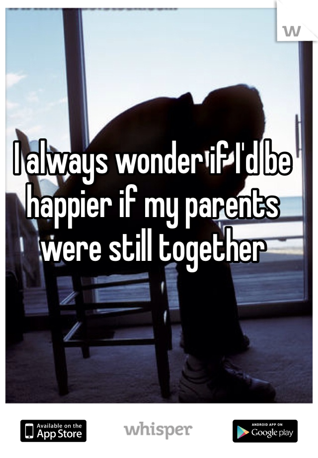 I always wonder if I'd be happier if my parents were still together