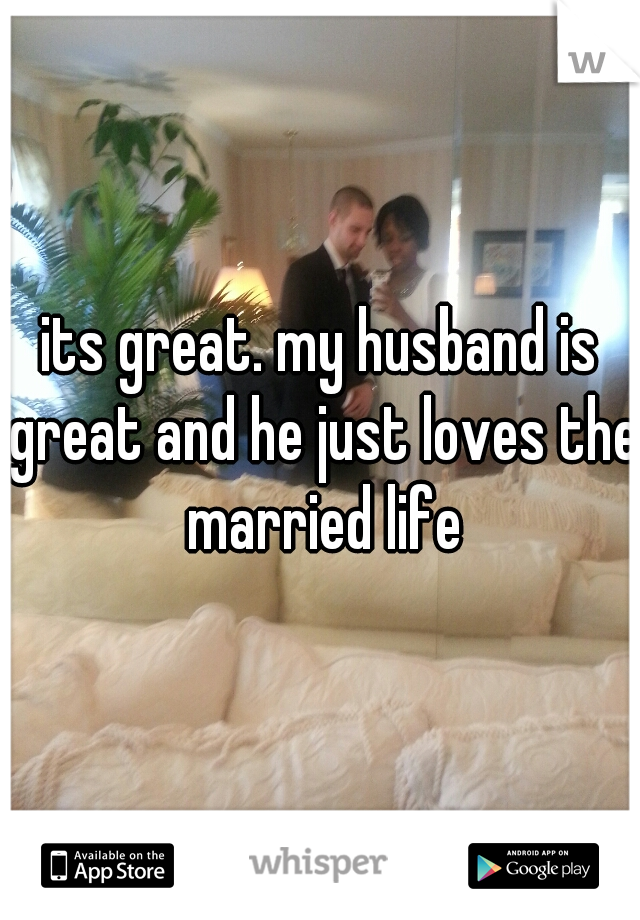 its great. my husband is great and he just loves the married life