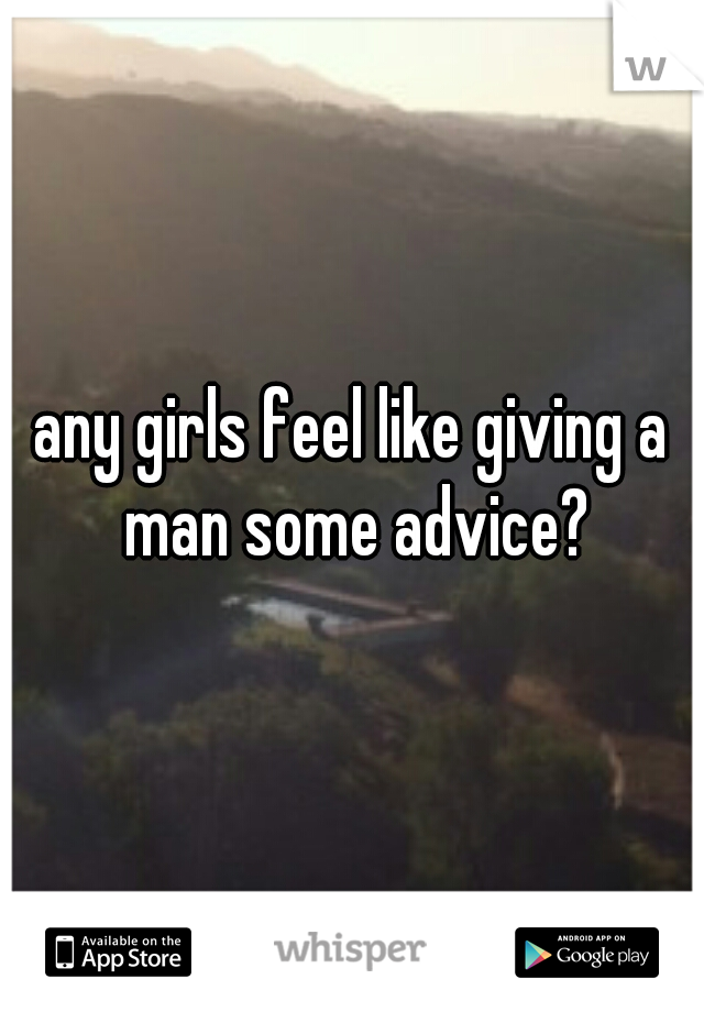 any girls feel like giving a man some advice?
