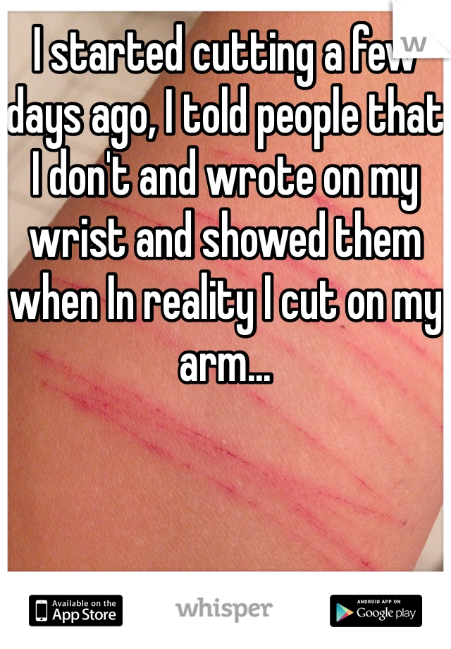 I started cutting a few days ago, I told people that I don't and wrote on my wrist and showed them when In reality I cut on my arm... 