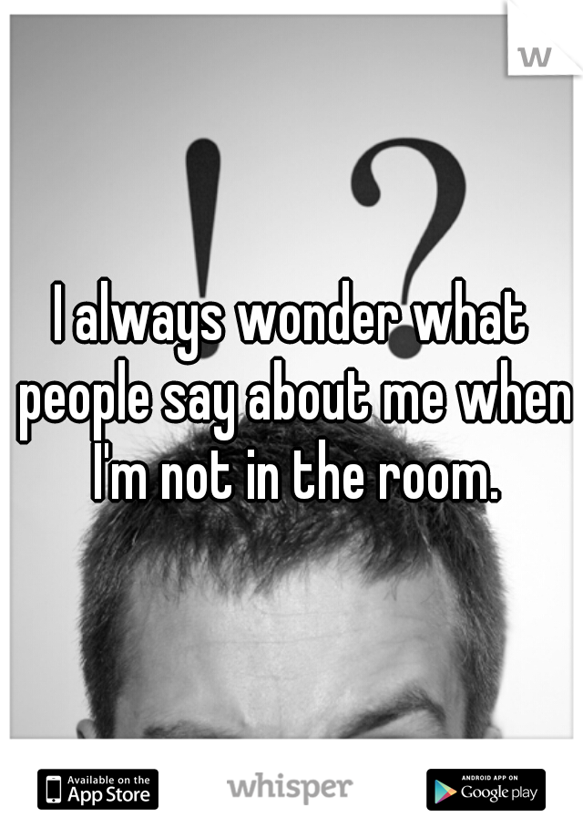 I always wonder what people say about me when I'm not in the room.