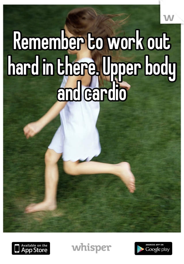 Remember to work out hard in there. Upper body and cardio