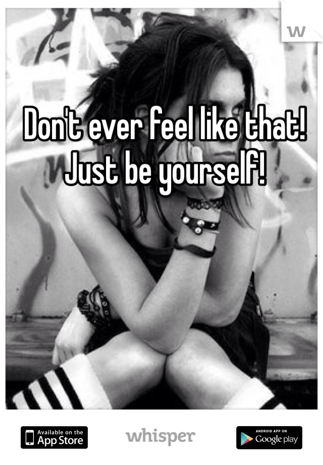 Don't ever feel like that! Just be yourself! 