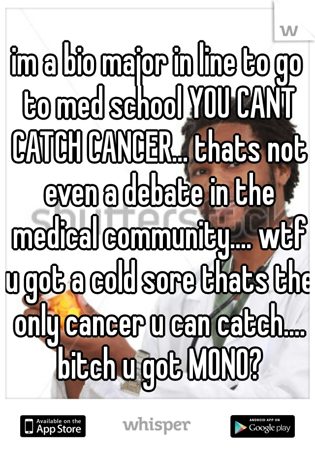 im a bio major in line to go to med school YOU CANT CATCH CANCER... thats not even a debate in the medical community.... wtf u got a cold sore thats the only cancer u can catch.... bitch u got MONO?
