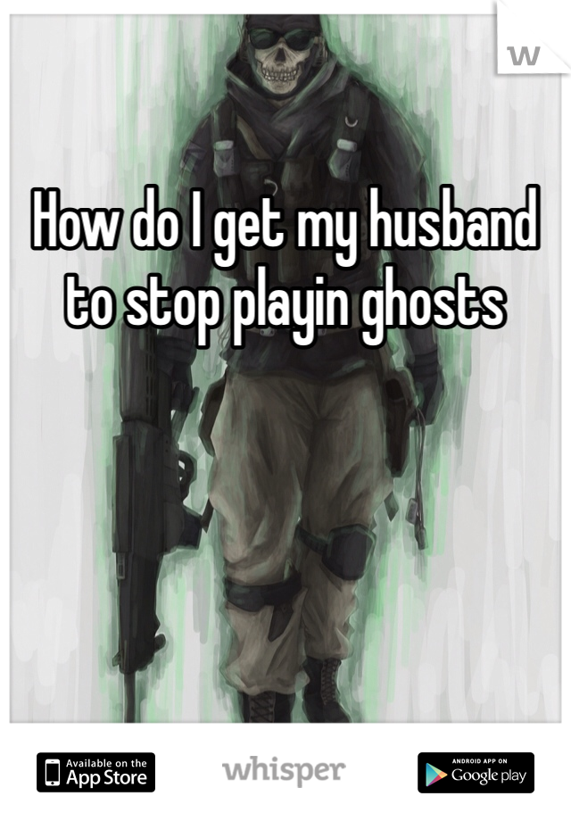 How do I get my husband to stop playin ghosts