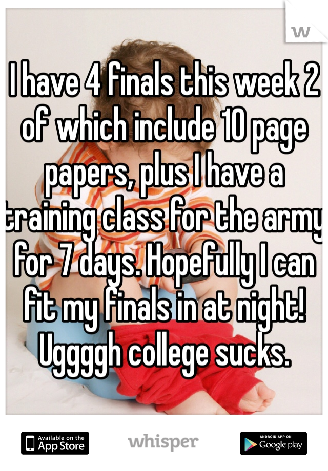 I have 4 finals this week 2 of which include 10 page papers, plus I have a training class for the army for 7 days. Hopefully I can fit my finals in at night! Uggggh college sucks.