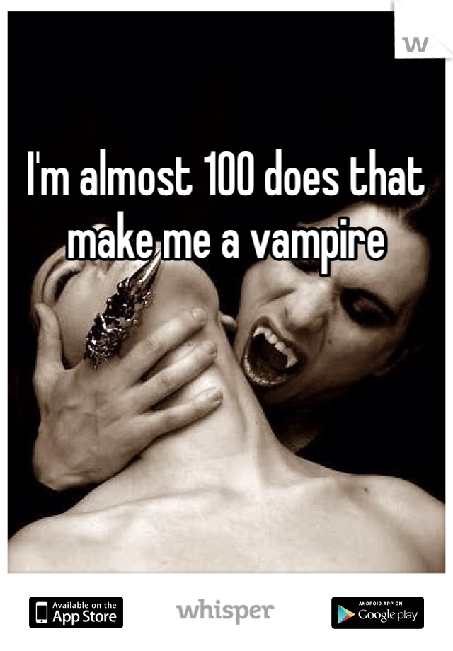 I'm almost 100 does that make me a vampire