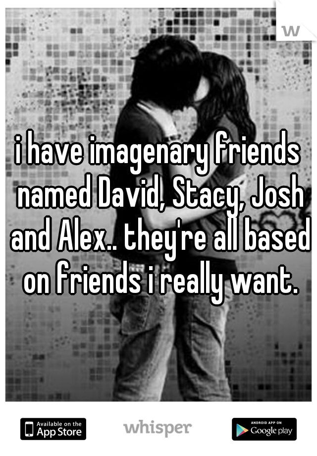 i have imagenary friends named David, Stacy, Josh and Alex.. they're all based on friends i really want.