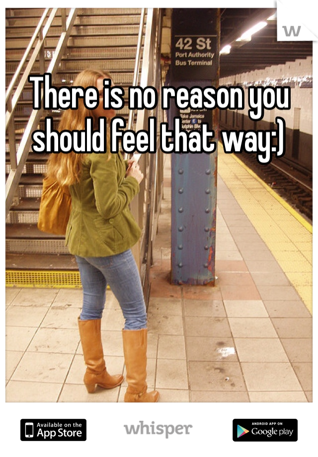 There is no reason you should feel that way:)