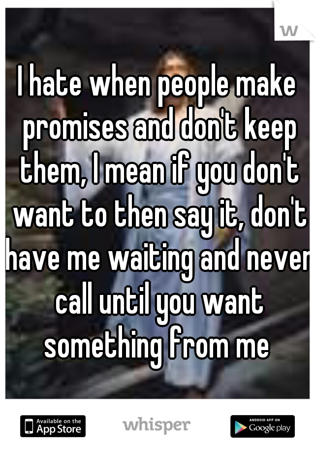 I hate when people make promises and don't keep them, I mean if you don't want to then say it, don't have me waiting and never call until you want something from me 