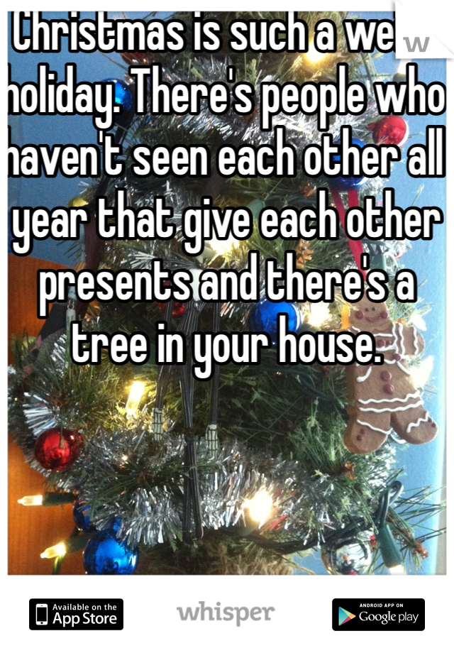 Christmas is such a weird holiday. There's people who haven't seen each other all year that give each other presents and there's a tree in your house.