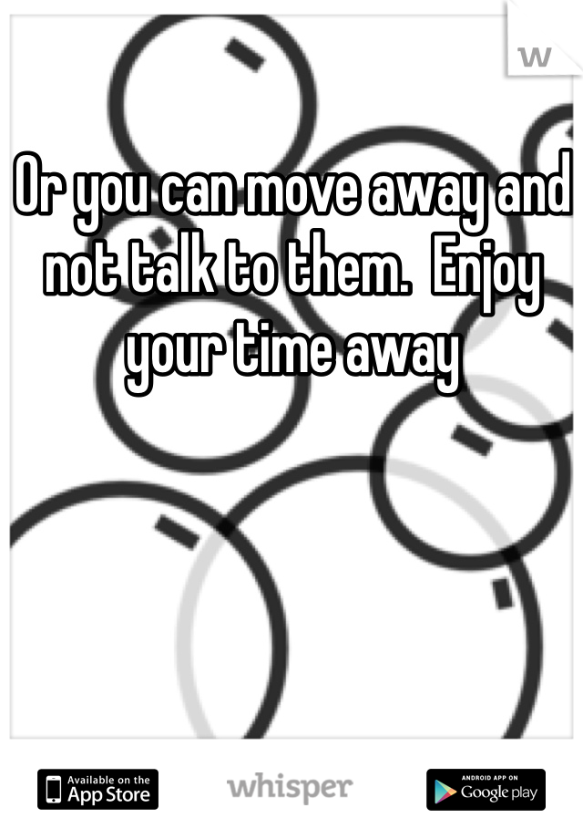 Or you can move away and not talk to them.  Enjoy your time away