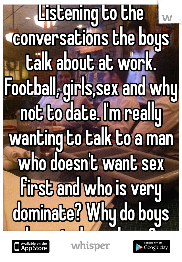 Listening to the conversations the boys talk about at work. Football, girls,sex and why not to date. I'm really wanting to talk to a man who doesn't want sex first and who is very dominate? Why do boys have to be so lame?