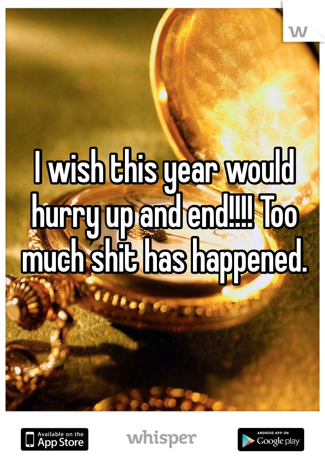 I wish this year would hurry up and end!!!! Too much shit has happened.
