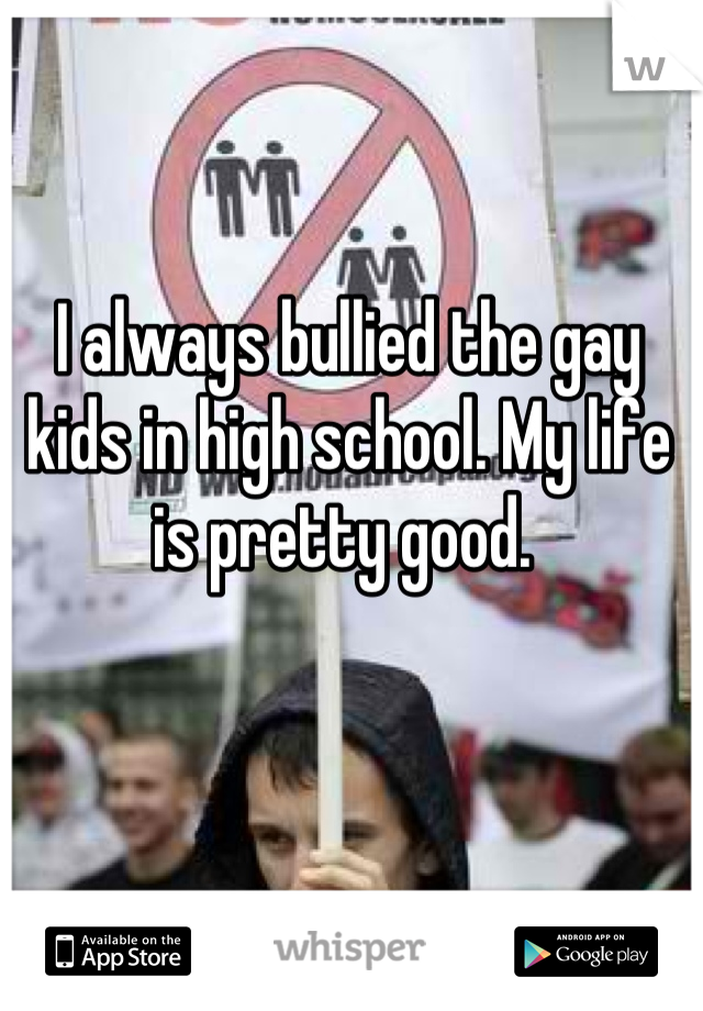 I always bullied the gay kids in high school. My life is pretty good. 
