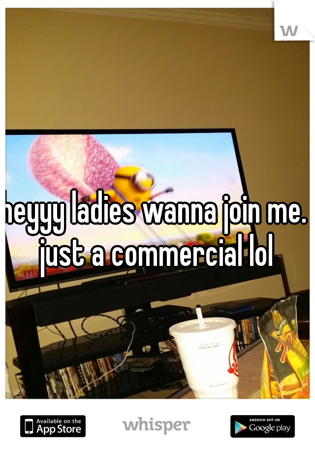 heyyy ladies wanna join me. just a commercial lol