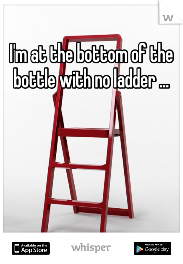 I'm at the bottom of the bottle with no ladder ...
