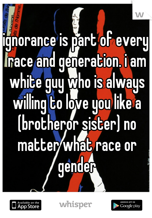 ignorance is part of every race and generation. i am white guy who is always willing to love you like a (brotheror sister) no matter what race or gender