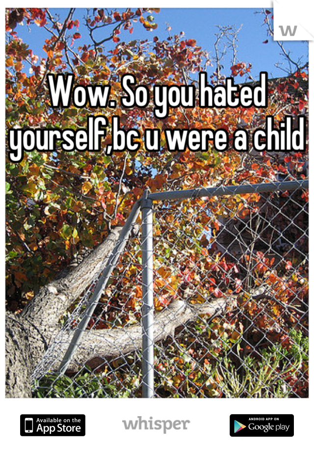 Wow. So you hated yourself,bc u were a child