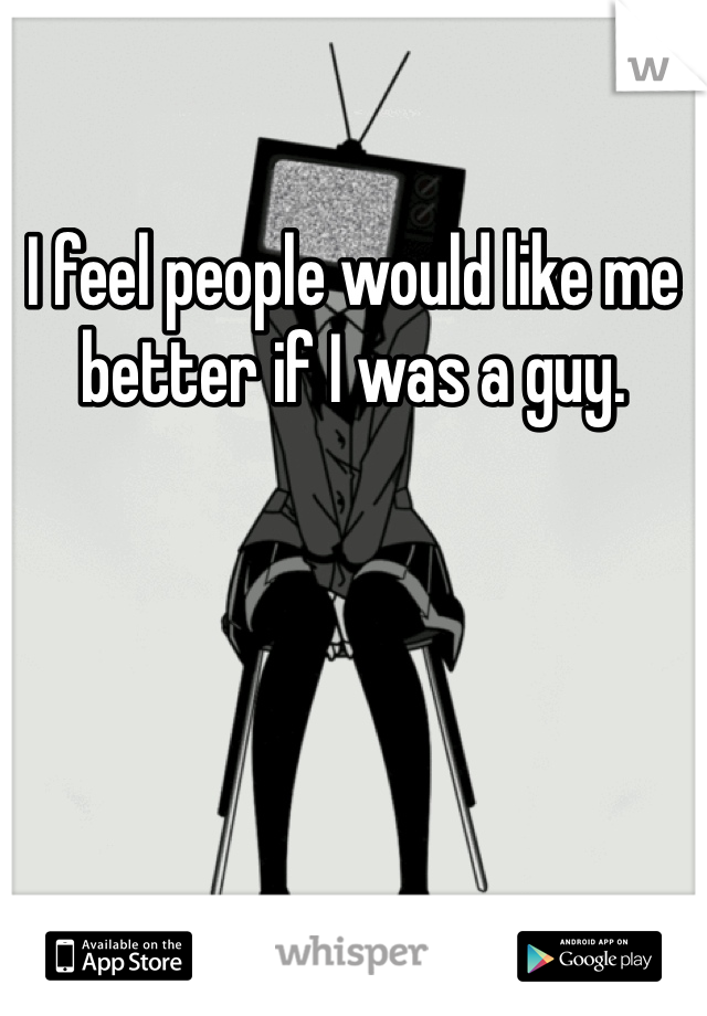I feel people would like me better if I was a guy. 