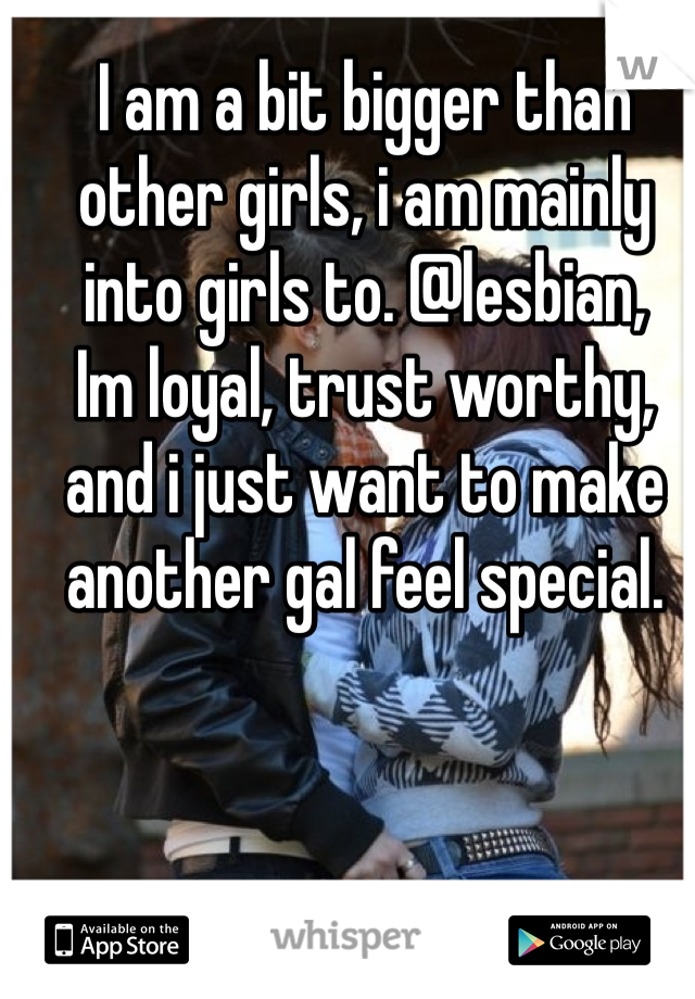 I am a bit bigger than other girls, i am mainly into girls to. @lesbian, 
Im loyal, trust worthy, and i just want to make another gal feel special.