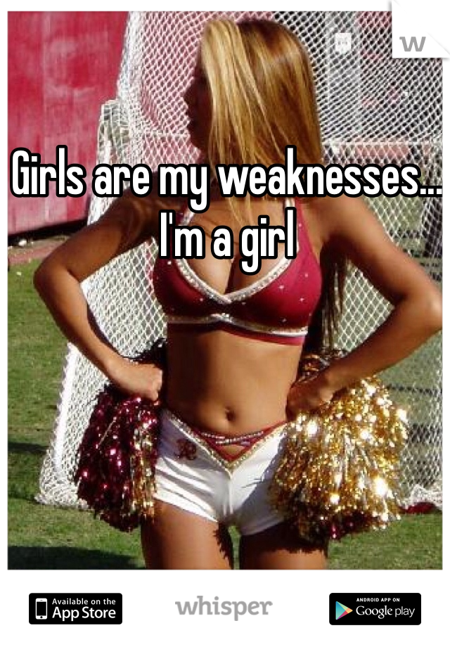Girls are my weaknesses... I'm a girl
