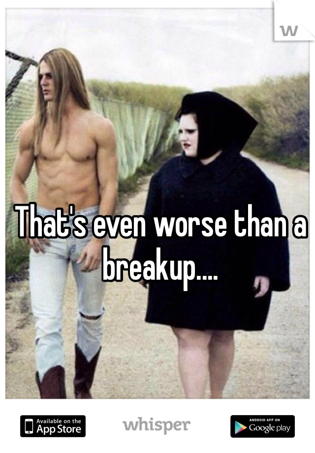 That's even worse than a breakup....
