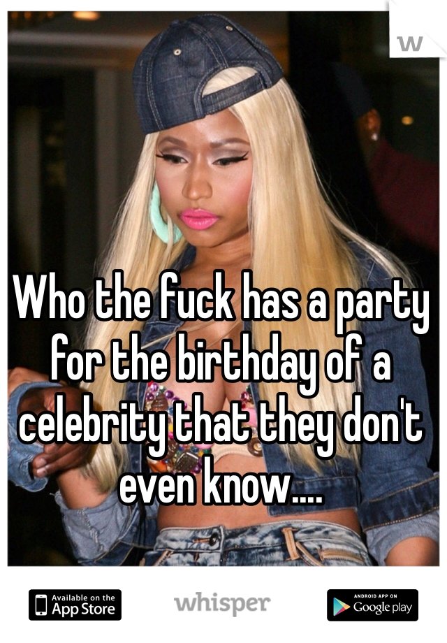 Who the fuck has a party for the birthday of a celebrity that they don't even know....