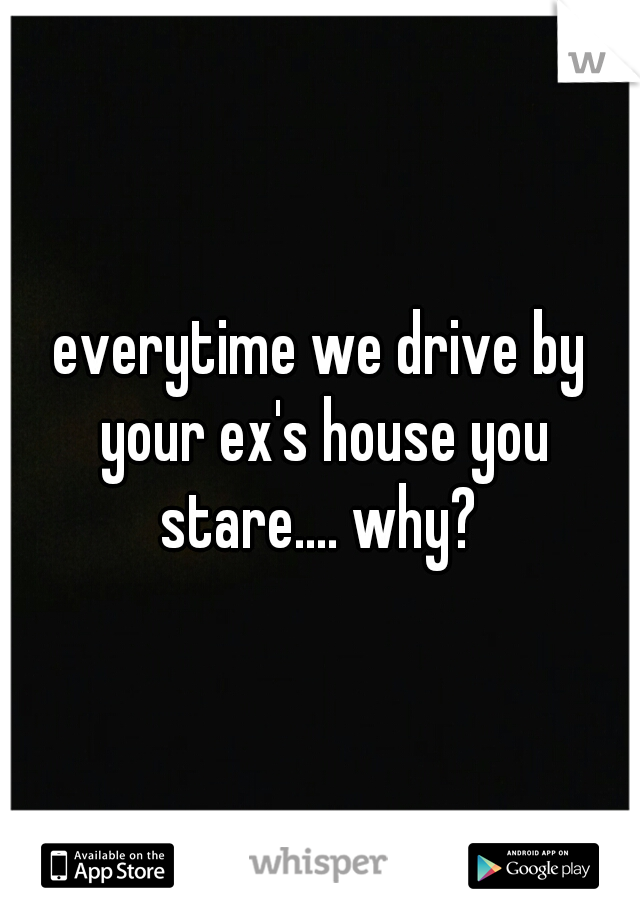 everytime we drive by your ex's house you stare.... why? 