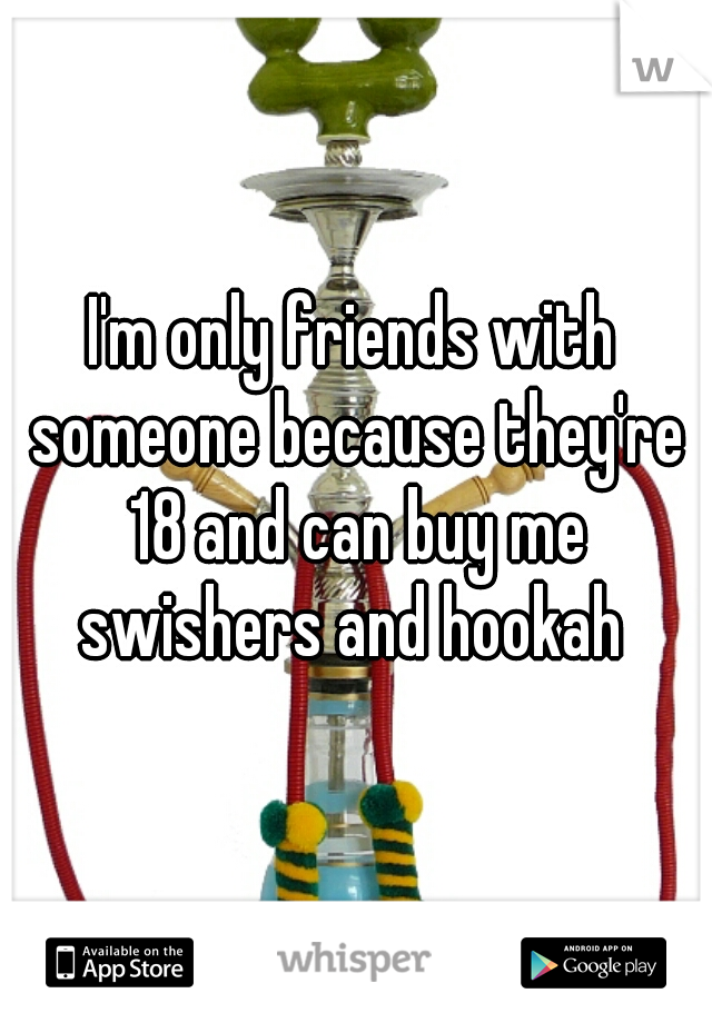 I'm only friends with someone because they're 18 and can buy me swishers and hookah 