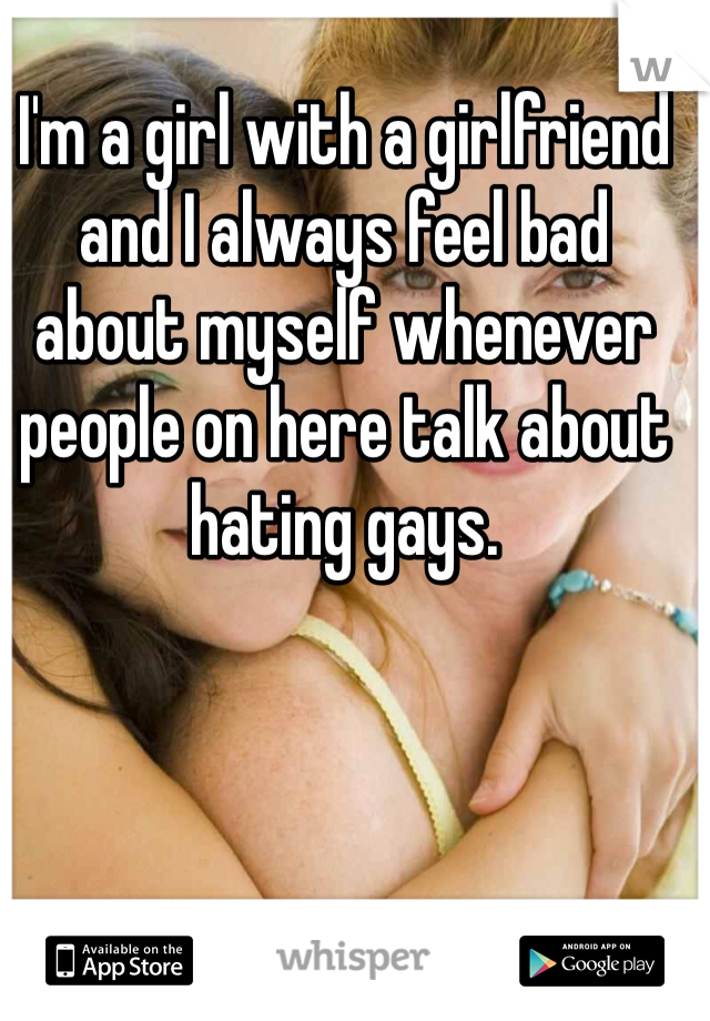 I'm a girl with a girlfriend and I always feel bad about myself whenever people on here talk about hating gays. 