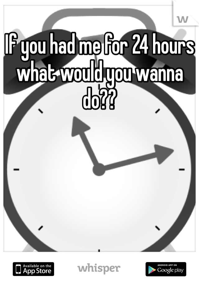 If you had me for 24 hours what would you wanna do??
