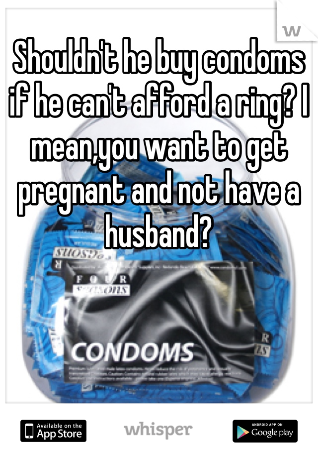 Shouldn't he buy condoms if he can't afford a ring? I mean,you want to get pregnant and not have a husband?