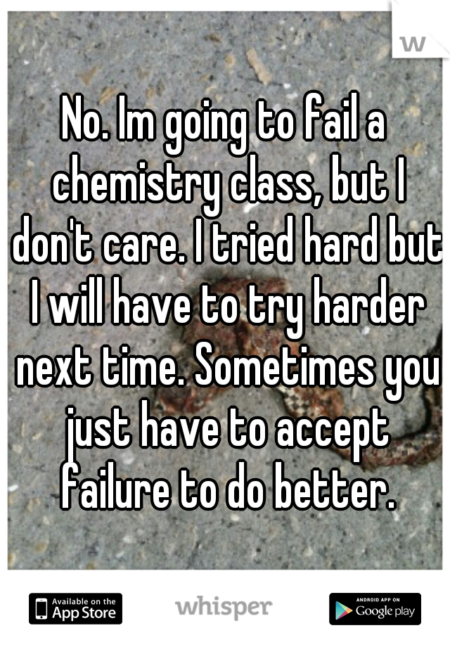 No. Im going to fail a chemistry class, but I don't care. I tried hard but I will have to try harder next time. Sometimes you just have to accept failure to do better.