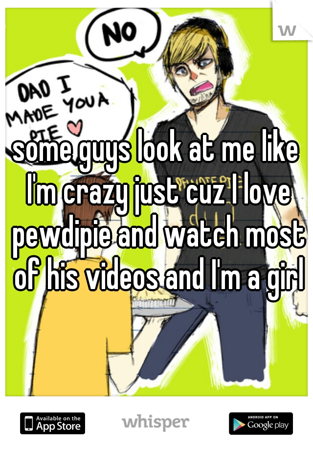 some guys look at me like I'm crazy just cuz I love pewdipie and watch most of his videos and I'm a girl