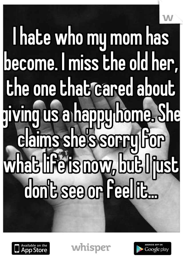 I hate who my mom has become. I miss the old her, the one that cared about giving us a happy home. She claims she's sorry for what life is now, but I just don't see or feel it...