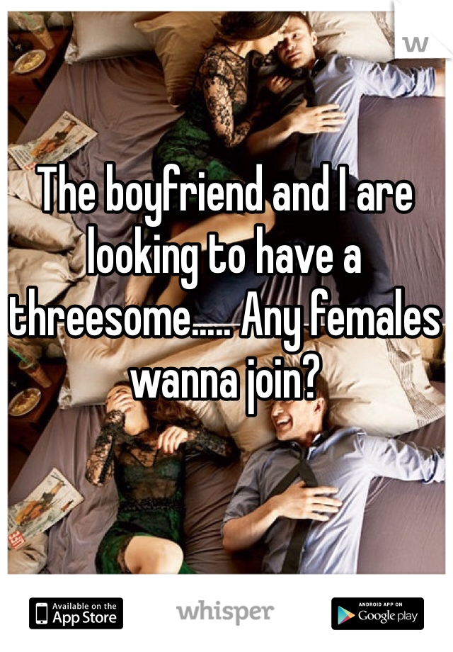 The boyfriend and I are looking to have a threesome..... Any females wanna join?