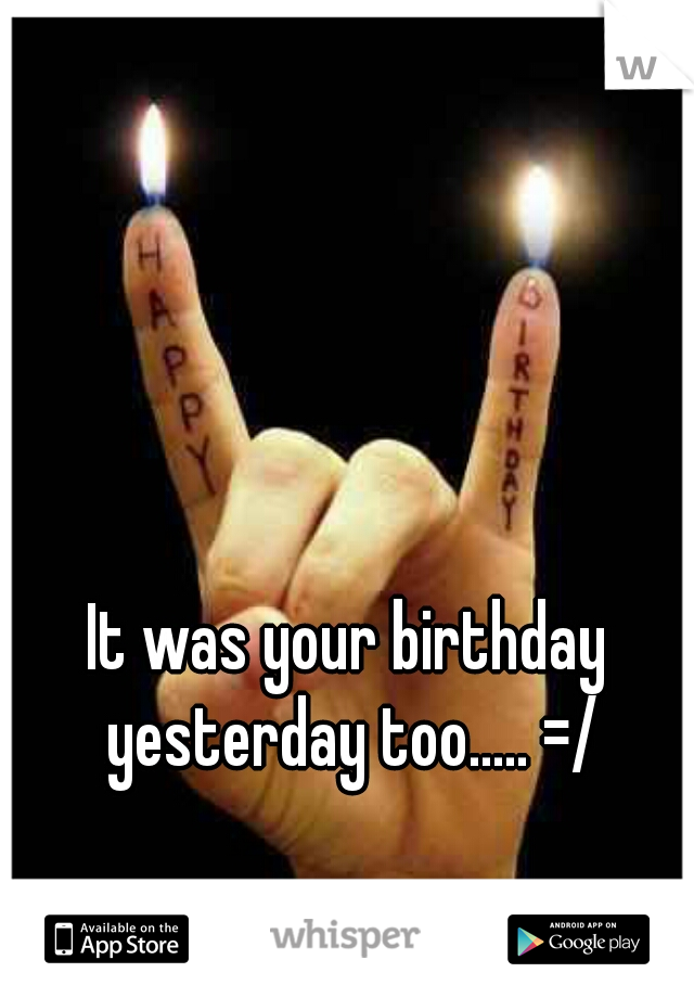 It was your birthday yesterday too..... =/