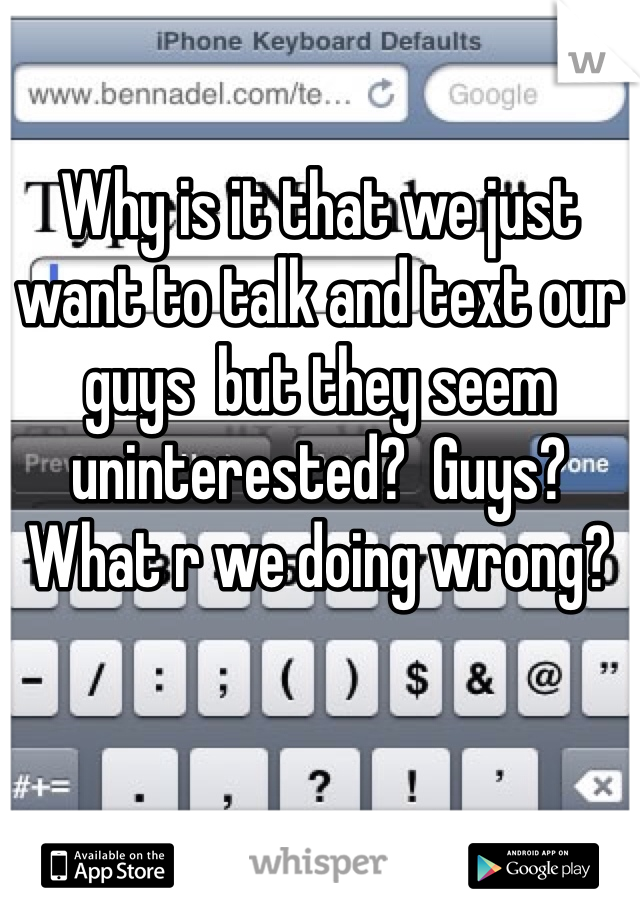 Why is it that we just want to talk and text our guys  but they seem uninterested?  Guys?  What r we doing wrong?
