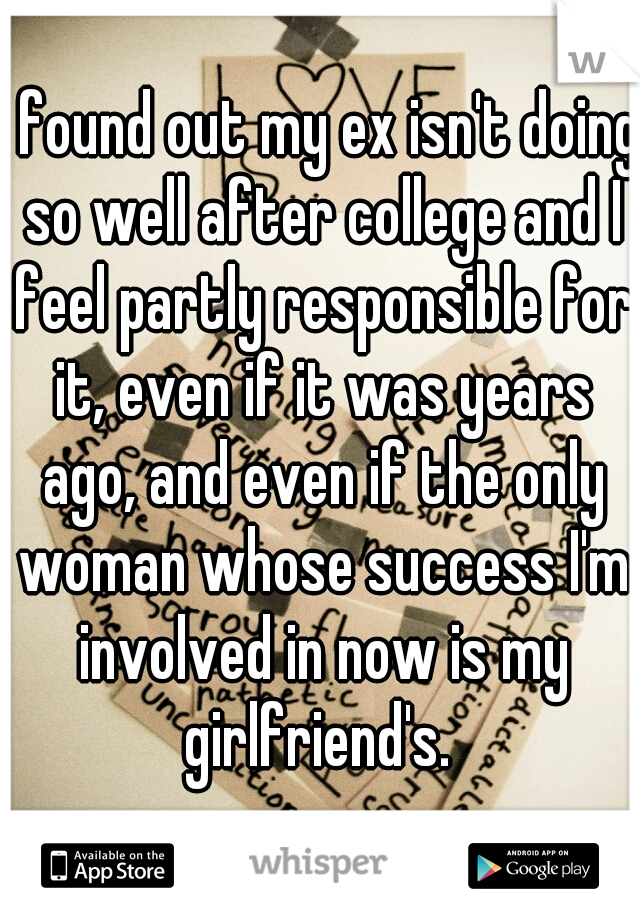 I found out my ex isn't doing so well after college and I feel partly responsible for it, even if it was years ago, and even if the only woman whose success I'm involved in now is my girlfriend's. 