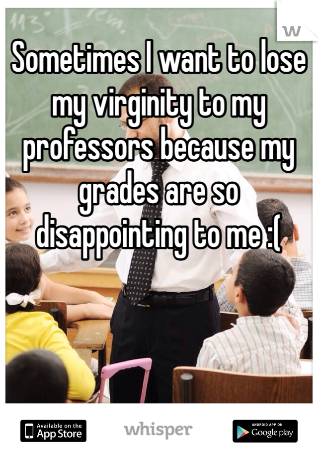 Sometimes I want to lose my virginity to my professors because my grades are so disappointing to me :(