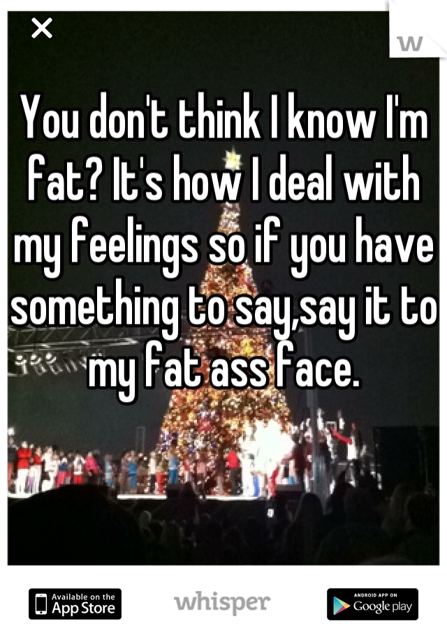 You don't think I know I'm fat? It's how I deal with my feelings so if you have something to say,say it to my fat ass face.