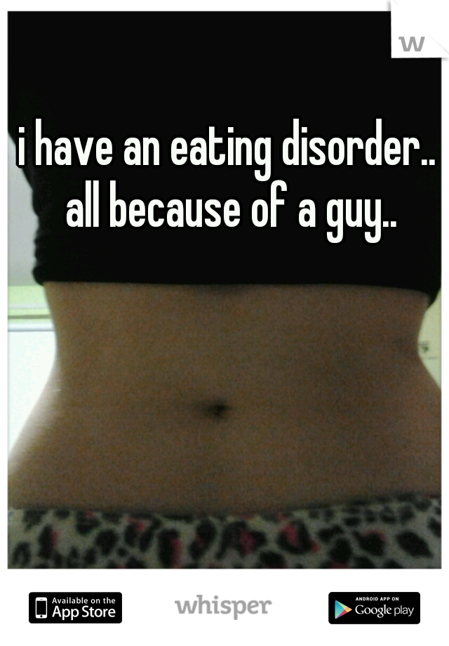 i have an eating disorder.. all because of a guy..
