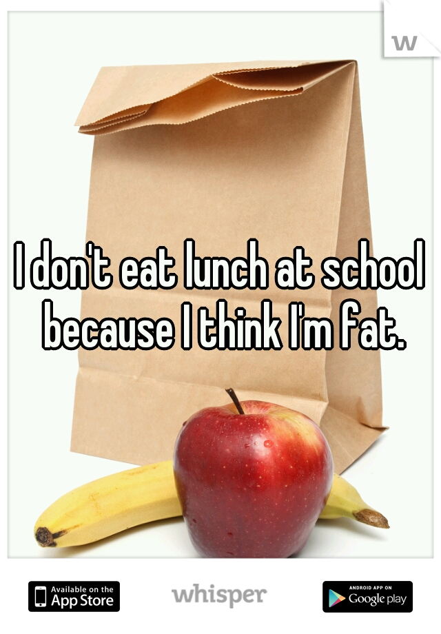 I don't eat lunch at school because I think I'm fat.