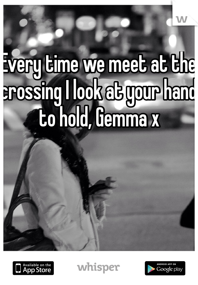 Every time we meet at the crossing I look at your hand to hold, Gemma x